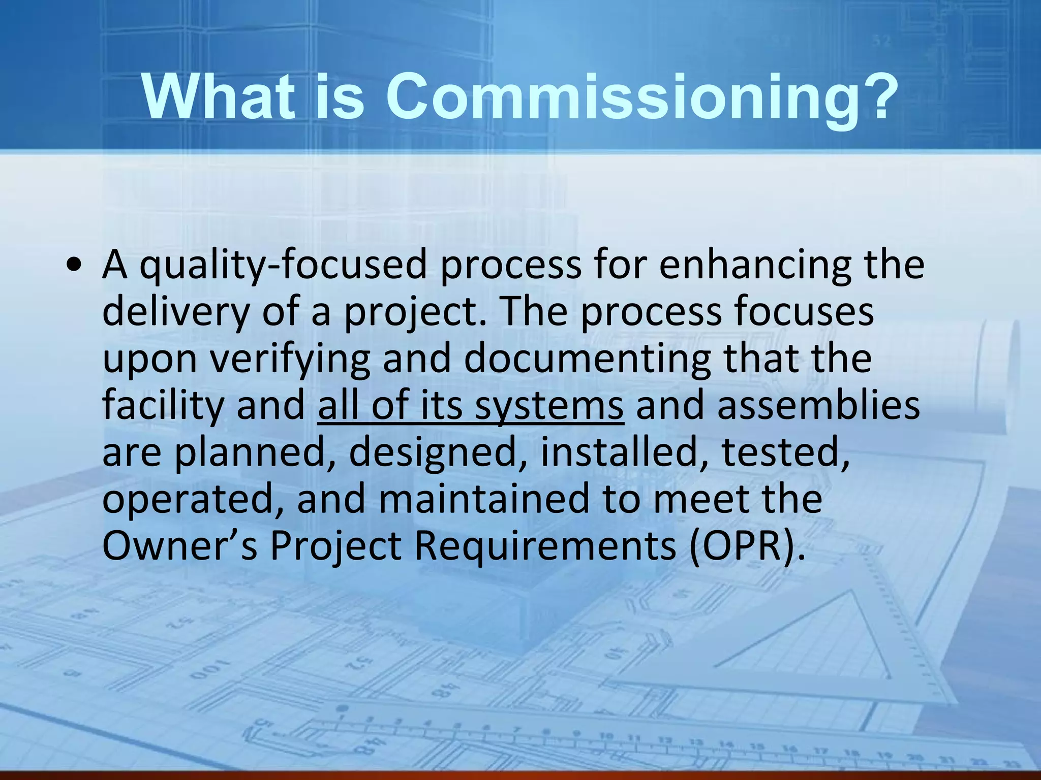 What is Commissioning? A quality-focused process for enhancing the delivery of a project. The process focuses upon verifying and documenting that the facility and  all of its systems  and assemblies are planned, designed, installed, tested, operated, and maintained to meet the Owner’s Project Requirements (OPR).  