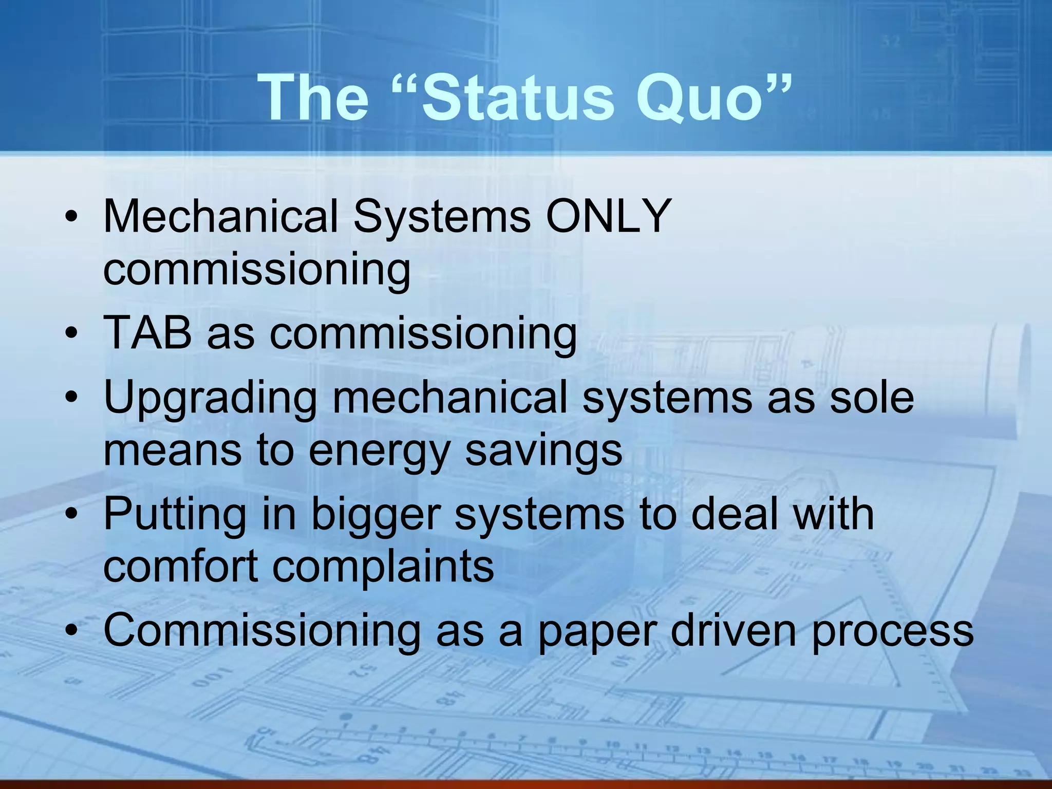 The “Status Quo” Mechanical Systems ONLY commissioning TAB as commissioning Upgrading mechanical systems as sole means to energy savings Putting in bigger systems to deal with comfort complaints Commissioning as a paper driven process 
