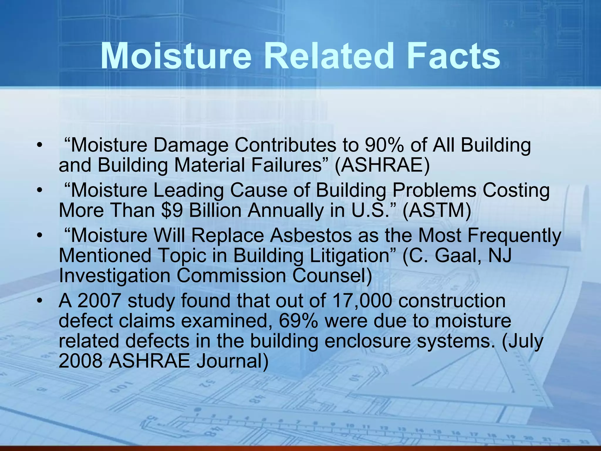 Moisture Related Facts “ Moisture Damage Contributes to 90% of All Building and Building Material Failures” (ASHRAE) “ Moisture Leading Cause of Building Problems Costing More Than $9 Billion Annually in U.S.” (ASTM) “ Moisture Will Replace Asbestos as the Most Frequently Mentioned Topic in Building Litigation” (C. Gaal, NJ Investigation Commission Counsel) A 2007 study found that out of 17,000 construction defect claims examined, 69% were due to moisture related defects in the building enclosure systems. (July 2008 ASHRAE Journal) 
