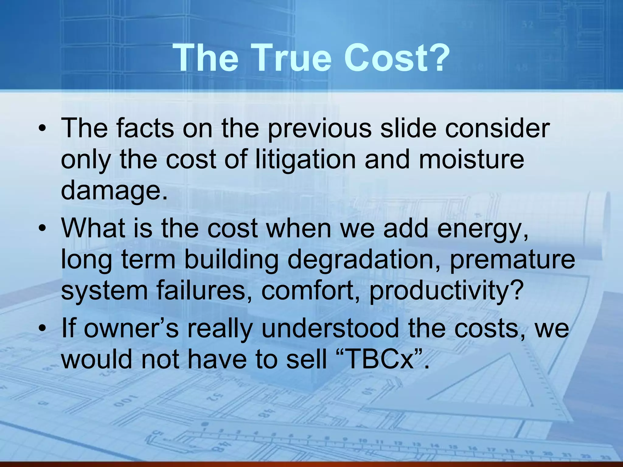 The True Cost? The facts on the previous slide consider only the cost of litigation and moisture damage.  What is the cost when we add energy, long term building degradation, premature system failures, comfort, productivity? If owner’s really understood the costs, we would not have to sell “TBCx”. 