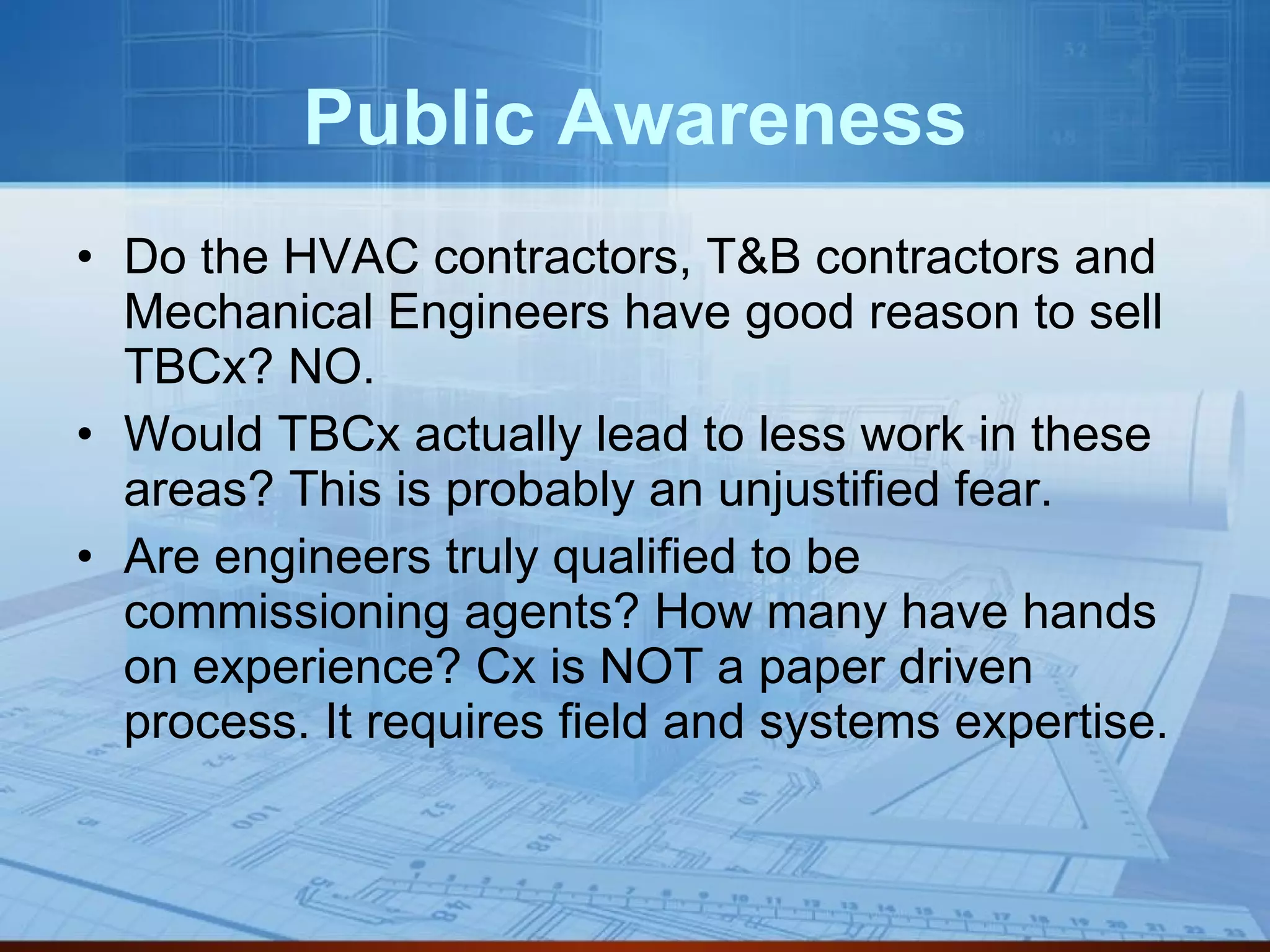 Public Awareness Do the HVAC contractors, T&B contractors and Mechanical Engineers have good reason to sell TBCx? NO. Would TBCx actually lead to less work in these areas? This is probably an unjustified fear. Are engineers truly qualified to be commissioning agents? How many have hands on experience? Cx is NOT a paper driven process. It requires field and systems expertise. 