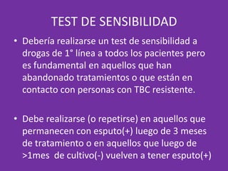 TEST DE SENSIBILIDADDebería realizarse un test de sensibilidad a drogas de 1° línea a todos los pacientes pero es fundamental en aquellos que han abandonado tratamientos o que están en contacto con personas con TBC resistente.Debe realizarse (o repetirse) en aquellos que permanecen con esputo(+) luego de 3 meses de tratamiento o en aquellos que luego de >1mes  de cultivo(-) vuelven a tener esputo(+)