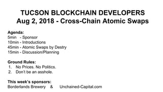 TUCSON BLOCKCHAIN DEVELOPERS
Aug 2, 2018 - Cross-Chain Atomic Swaps
Agenda:
5min - Sponsor
10min - Introductions
45min - Atomic Swaps by Destry
15min - Discussion/Planning
Ground Rules:
1. No Prices. No Politics.
2. Don’t be an asshole.
This week’s sponsors:
Borderlands Brewery & Unchained-Capital.com
 