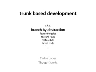 trunk	
  based	
  development	
  
                 	
  
                   a.k.a.	
  
      branch	
  by	
  abstrac-on	
  
             feature	
  toggles	
  
              feature	
  ﬂags	
  
               feature	
  bits	
  
               latent	
  code	
  
                     …	
  
                   	
  
                   	
  
             Carlos	
  Lopes	
  
            ThoughtWorks	
  
 