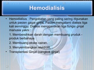 Hemodialisis
• Hemodialisis : Pengobatan yang paling sering digunakan
  untuk pasien gagal ginjal. Pasien mengalami dialisis tiga
  kali seminggu. Dialisis menggantikan tiga fungsi ginjal
  manusia yakni :
  1. Membersihkan darah dengan membuang produk -
  produk berbahaya.
  2. Membuang ekses cairan.
  3. Menyeimbangkan elektrolit.
• Transplantasi Ginjal (cangkok ginjal)
 