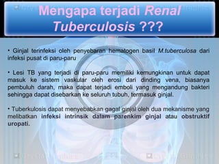 Mengapa terjadi Renal
           Tuberculosis ???
• Ginjal terinfeksi oleh penyebaran hematogen basil M.tuberculosa dari
infeksi pusat di paru-paru

• Lesi TB yang terjadi di paru-paru memiliki kemungkinan untuk dapat
masuk ke sistem vaskular oleh erosi dari dinding vena, biasanya
pembuluh darah, maka dapat terjadi emboli yang mengandung bakteri
sehingga dapat disebarkan ke seluruh tubuh, termasuk ginjal.

• Tuberkulosis dapat menyebabkan gagal ginjal oleh dua mekanisme yang
melibatkan infeksi intrinsik dalam parenkim ginjal atau obstruktif
uropati.
 