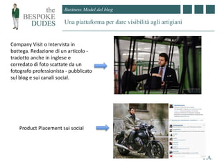 Business Model del blog
Una piattaforma per dare visibilità agli artigiani
F.A.
Company Visit o Intervista in
bottega. Redazione di un articolo -
tradotto anche in inglese e
corredato di foto scattate da un
fotografo professionista - pubblicato
sul blog e sui canali social.
Product Placement sui social
 