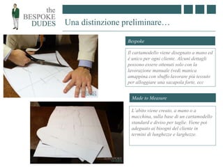 Una distinzione preliminare…
Made to Measure
L’abito viene creato, a mano o a
macchina, sulla base di un cartamodello
standard e diviso per taglie. Viene poi
adeguato ai bisogni del cliente in
termini di lunghezze e larghezze.
Bespoke
Il cartamodello viene disegnato a mano ed
è unico per ogni cliente. Alcuni dettagli
possono essere ottenuti solo con la
lavorazione manuale (vedi manica
amappina con sbuffo lavorare più tessuto
per alloggiare una sacapola forte, ecc
 