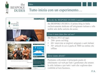 Idea
F.A.
Tutto inizia con un esperimento…
Perchè the BESPOKE DUDES è unico?
Cosa è stato fatto fino ad ore?
the BESPOKE DUDES è il primo blog in Italia
esclusivamente dedicato all’artigianato italiano e alla
nobile arte della sartoria da uomo.
Da Marzo 2012 ad oggi:
• 200+ posts sul blog
• 60+ interviste ai migliori artigiani e sarti italiani
• 50+ articoli in cui si parla di TBD sia online che
offline
Dove siamo diretti?
Puntiamo a diventare il principale punto di
riferimento sul web per tutti i gentlemen che amano
lo stile italiano e per tutti i sarti che vogliono dare
visibilità al loro business.
 
