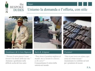 Target
F.A.
Uniamo la domanda e l’offerta, con stile
Sarti & Artigiani
”Puoi Avere il prodotto migliore al
mondo, ma se nesuno lo conosce,
a che serve?”
Comunichiamo il valore della
sartoria nel mondo.
Gentlemen (& le loro Signore)
“Trovare il sarto giusto è come
trovare il la donna della tua vita.”
Aiutiamo i gentlemen nella
difficile scelta del loro sarto
Fornitori
“Non si può avere un ottimo capo
senza un ottimo tessuto”
Aumentiamo la visibilità sul web
per i produttori di tessuti.
 