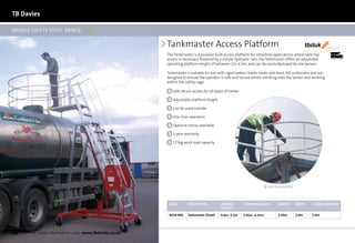 TB Davies

MOBILE SAFETY STEPS RANGE 2012

                                                       Tankmaster Access Platform                                                              tbduk      We’ll make you fly



                                                       The Tankmaster is a purpose built access platform for industrial applications where tank top             21 Days

                                                       access is necessary. Powered by a simple hydraulic ram, the Tankmaster offers an adjustable
                                                       operating platform height of between 3.0–4.5m, and can be easily deployed by one person.

                                                       Tankmaster is suitable for use with rigid tankers, trailer tanks and most ISO containers and are
                                                       designed to ensure the operator is safe and secure whilst climbing onto the tanker and working
                                                       within the safety cage.

                                                          Safe secure access for all types of tanker

                                                          Adjustable platform height

                                                          Can be used outside

                                                          One man operation

                                                          Optional extras available

                                                          1-year warranty

                                                          175kg work load capacity




                                                                                                                     EASY SAFE ACCESS




                                                        Code       Description          Overall        Platform Height     length       WIDTH    GUARD DIAMETER
                                                                                        Height

                                                        4010-000   Tankmaster (Steel)   4.0m–5.5m      3.45m–4.35m         3.45m        2.0m     2.0m




54    for more information visit: www.tbdavies.co.uk
 