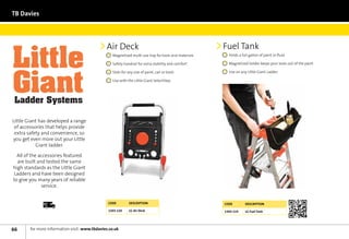 TB Davies




                                               Air Deck                                                 Fuel Tank
                                                  	 Magnetised multi-use tray for tools and materials    	 Holds a full gallon of paint or fluid

                                                  	 Safety handrail for extra stability and comfort      	 Magnetised holder keeps your tools out of the paint

                                                  	 Slots for any size of paint, can or tools            	 Use on any Little Giant Ladder

                                                  	 Use with the Little Giant SelectStep




Little Giant has developed a range
 of accessories that helps provide
 extra safety and convenience, so
you get even more out your Little
           Giant ladder.

  All of the accessories featured
  are built and tested the same
high standards as the Little Giant
Ladders and have been designed
to give you many years of reliable
              service.


              Next	
              Day
                                                Code          Description                               Code         Description

                                                1303-120      LG Air Deck                               1303-119     LG Fuel Tank




66      for more information visit: www.tbdavies.co.uk
 