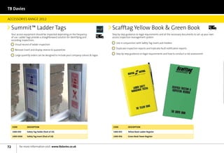TB Davies

ACCESSORIES RANGE 2012

     Summit™ Ladder Tags                                                                   Scafftag Yellow Book  Green Book                                                        Next	
                                                                                                                                                                                    Day




     Your access equipment should be inspected depending on the frequency          Next	
                                                                                           Step by step guidance on legal requirements and all the necessary documents to set up your own
                                                                                   Day
     of use. Ladder tags provide a straighforward solution for identifying and             access inspection management system.
     recording inspections.
                                                                                             	  se in conjunction with Safety Tag Insert and Holders
                                                                                               U
                                                                                               
       	  isual record of ladder inspection
         V
         
                                                                                             	  uplicate inspection reports and triplicate fault notification reports
                                                                                               D
                                                                                               
       	
        Remove insert and display reverse to quarantine
        
                                                                                             	  tep by step guidance on legal requirements and how to conduct a risk assessment
                                                                                               S
                                                                                               
       	
        Large quantity orders can be designed to include your company colours  logos
        




      Code          Description                                                            Code           Description

      1400-050      Safety Tag Holder (Pack of 10)                                         1400-055       Yellow Book Ladder Register

      1400-050A     Safety Tag Insert (Pack of 10)                                         1400-056       Green Book Tower Register




72           for more information visit: www.tbdavies.co.uk
 