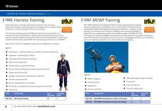 TB Davies

    LADDER  TOWER TRAINING RANGE 2012

IPAF Harness Training                                                                                IPAF MEWP Training
Safety harnesses are being used for fall protection more and more              in association with   IPAF MEWP (Mobile Elevating Work Platforms) training developed by leading in association with
frequently. Training is absolutely vital as the repercussions of poorly fitted                       industry professionals is certified by TÜV as conforming to the international
harnesses or incorrect product selection can be fatal.                                               standard ISO 18878:2004 Mobile elevating work platforms—Operator (driver)
                                                                                                     training. The training course will give candidates the required knowledge to
 Two harness training courses for different levels of use are available. Full                        allow them to competently operate various different types of MEWP. The IPAF
harness training accredited by our Spanset Harness trained Instructors to the                        training course also gives delegates the ability to correctly select the equipment taking into
level of Harness Inspector for any person that could find themselves in a fall arrest                account the hazards and required control measures. The delegates will learn how to perform
situation and the more specific IPAF harness training for harness use in MEWPS.                      a pre use inspection and what to do in the event of an emergency.

Both courses can be run together to give both accreditations if required.

Agenda:

nn Introduction - Facilities, Objectives, Health and Fitness Statement
nn Legislation, Standards  Guidance
nn Hierarchy of fall protection measures
nn IPAF Harness Statement
nn Harness types, Lanyards  Fittings
nn Pre use checks and fitting (includes practical exercise)
nn Usage and anchor points
                                                                                                     Agenda:                                                 nn
nn Storage, maintenance, and statutory inspection
                                                                                                      nn MEWP categories                                     nn Safe operating methods  hazards
nn Hazards and precautions
                                                                                                      nn Structural parts                                    nn Theory test
nn Rescue, requirements, and options
                                                                                                      nn Regulations                                         nn Practical training
nn Orthostatic incompetence (Formerly suspension trauma)
                                                                                                      nn Pre use inspection                                  nn Practical assessments
nn Theory test

CODE        DESCription                                      Max          Duration                     CODE       DESCription                                          Max           Duration
                                                             Delegates    (Days)                                                                                       Delegates     (Days)

1401-025    IPAF Harness Training                            10           1                            1401-020   IPAF MEWP Training Scissor or Boom Lift Training     6             1

                                                                                                       1410-021   IPAF MEWP Training Scissor  Boom Lift Training      4             1


8           for more information visit: www.tbdavies.co.uk
 