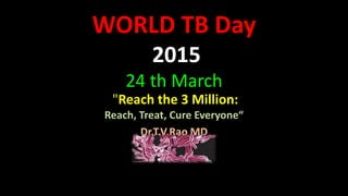 WORLD TB Day
2015
24 th March
"Reach the 3 Million:
Reach, Treat, Cure Everyone“
Dr.T.V.Rao MD
 