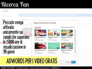 Ricerca Fan 
Peccato venga 
attivata 
unicamente sui 
canali che superano 
le 15000 ore di 
visualizzazione in 
90 giorni 
ADWORDS PER I VIDEO GRATIS 
㻭㻺㻺㻭 㻯㻻㼂㻻㻺㻱 | 㻬㻸㼍㻿㼑㼛㼙㼍㼚㼠㼑 | 㼣㼣㼣.㼠㼡㼠㼠㼛㼟㼡㼥㼛㼡㼠㼡㼎㼑.㼕㼠 | #㼀㻮㻰㻵2014 
 