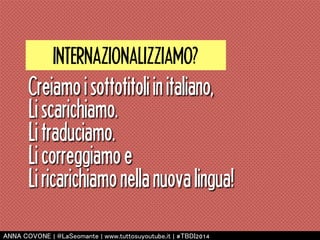 INTERNAZIONALIZZIAMO? 
Creiamo i sottotitoli in italiano, 
Li scarichiamo. 
Li traduciamo. 
Li correggiamo e 
Li ricarichiamo nella nuova lingua! 
㻭㻺㻺㻭 㻯㻻㼂㻻㻺㻱 | 㻬㻸㼍㻿㼑㼛㼙㼍㼚㼠㼑 | 㼣㼣㼣.㼠㼡㼠㼠㼛㼟㼡㼥㼛㼡㼠㼡㼎㼑.㼕㼠 | #㼀㻮㻰㻵2014 
 