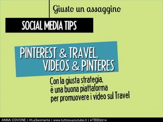 Giusto un assaggino 
SOCIAL MEDIA TIPS 
PINTEREST 㻒 TRAVEL, 
VIDEOS 㻒 PINTERES 
Con la giusta strategia, 
è una buona piattaforma 
per promuovere i video sul Travel 
㻭㻺㻺㻭 㻯㻻㼂㻻㻺㻱 | 㻬㻸㼍㻿㼑㼛㼙㼍㼚㼠㼑 | 㼣㼣㼣.㼠㼡㼠㼠㼛㼟㼡㼥㼛㼡㼠㼡㼎㼑.㼕㼠 | #㼀㻮㻰㻵2014 
 