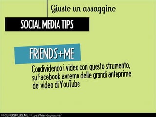 Giusto un assaggino 
SOCIAL MEDIA TIPS 
FRIENDS㻗ME 
Condividendo i video con questo strumento, 
su Facebook avremo delle grandi anteprime 
dei video di YouTube 
㻲㻾㻵㻱㻺㻰㻿㻼㻸㼁㻿.㻹㻱 㼔㼠㼠㼜㼟://㼒㼞㼕㼑㼚㼐㼟㼜㼘㼡㼟.㼙㼑/ 
 