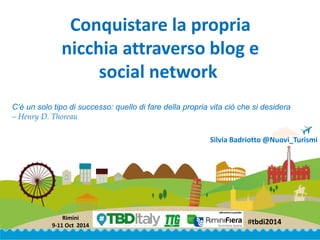 #tbdi2014 
Rimini 
9-11 Oct2014 
Conquistare la propria nicchia attraverso blog e social network 
Silvia Badriotto@Nuovi_Turismi 
C’è un solo tipo di successo: quello di fare della propria vita ciò che si desidera 
–Henry D. Thoreau  