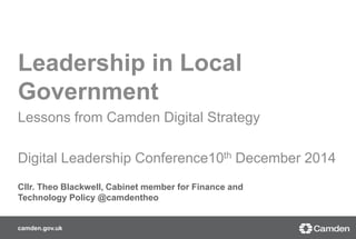 Leadership in Local 
Government 
Lessons from Camden Digital Strategy 
Digital Leadership Conference10th December 2014 
Cllr. Theo Blackwell, Cabinet member for Finance and 
Technology Policy @camdentheo 
camden.gov.uk 
 