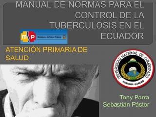 MANUAL DE NORMAS PARA EL CONTROL DE LA TUBERCULOSIS EN EL ECUADOR ATENCIÓN PRIMARIA DE SALUD Tony Parra SebastiánPástor 