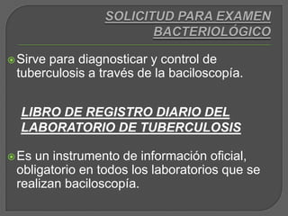SOLICITUD PARA EXAMEN BACTERIOLÓGICOSirve para diagnosticar y control de tuberculosis a través de la baciloscopía. Es un instrumento de información oficial, obligatorio en todos los laboratorios que se realizan baciloscopía.LIBRO DE REGISTRO DIARIO DEL LABORATORIO DE TUBERCULOSIS