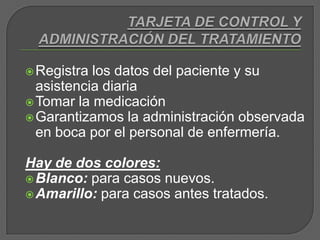 TARJETA DE CONTROL Y ADMINISTRACIÓN DEL TRATAMIENTORegistra los datos del paciente y su asistencia diariaTomar la medicaciónGarantizamos la administración observada en boca por el personal de enfermería.Hay de dos colores:Blanco: para casos nuevos.Amarillo: para casos antes tratados.
