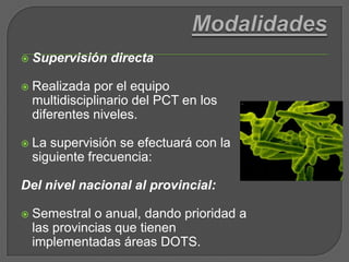 ModalidadesSupervisión directaRealizada por el equipo multidisciplinario del PCT en los diferentes niveles. La supervisión se efectuará con la siguiente frecuencia:Del nivel nacional al provincial:Semestral o anual, dando prioridad a las provincias que tienen implementadas áreas DOTS. 