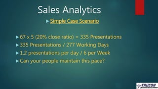 Sales Analytics
 Simple Case Scenario
 67 x 5 (20% close ratio) = 335 Presentations
 335 Presentations / 277 Working Da...