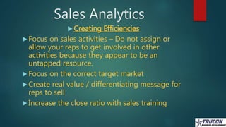 Sales Analytics
 Creating Efficiencies
 Focus on sales activities – Do not assign or
allow your reps to get involved in ...