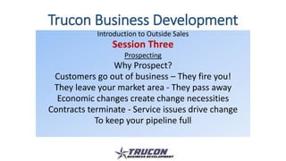 Trucon Business Development
Introduction to Outside Sales
Session Three
Prospecting
Why Prospect?
Customers go out of business – They fire you!
They leave your market area - They pass away
Economic changes create change necessities
Contracts terminate - Service issues drive change
To keep your pipeline full
 