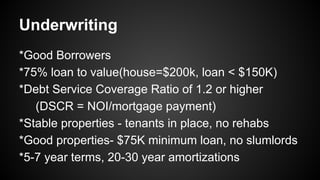 Underwriting
*Good Borrowers
*75% loan to value(house=$200k, loan < $150K)
*Debt Service Coverage Ratio of 1.2 or higher
(DSCR = NOI/mortgage payment)
*Stable properties - tenants in place, no rehabs
*Good properties- $75K minimum loan, no slumlords
*5-7 year terms, 20-30 year amortizations
 