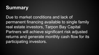 Summary
Due to market conditions and lack of
permanent financing available to single family
real estate investors, Tarpon Bay Capital
Partners will achieve significant risk adjusted
returns and generate monthly cash flow for its
participating investors.
 