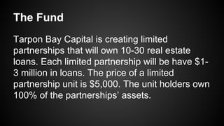 The Fund
Tarpon Bay Capital is creating limited
partnerships that will own 10-30 real estate
loans. Each limited partnership will be have $1-
3 million in loans. The price of a limited
partnership unit is $5,000. The unit holders own
100% of the partnerships’ assets.
 