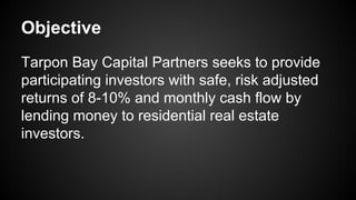 Objective
Tarpon Bay Capital Partners seeks to provide
participating investors with safe, risk adjusted
returns of 8-10% and monthly cash flow by
lending money to residential real estate
investors.
 