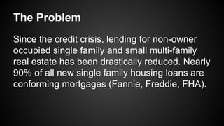 The Problem
Since the credit crisis, lending for non-owner
occupied single family and small multi-family
real estate has been drastically reduced. Nearly
90% of all new single family housing loans are
conforming mortgages (Fannie, Freddie, FHA).
 