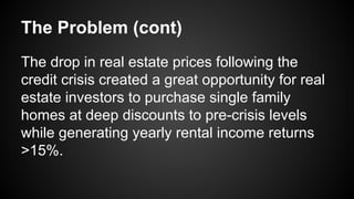 The Problem (cont)
The drop in real estate prices following the
credit crisis created a great opportunity for real
estate investors to purchase single family
homes at deep discounts to pre-crisis levels
while generating yearly rental income returns
>15%.
 