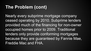 The Problem (cont)
Nearly every subprime mortgage company
ceased operating by 2010. Subprime lenders
provided much of the financing for non-owner
occupied homes prior to 2009. Traditional
lenders only provide conforming mortgages
because they are guaranteed by Fannie Mae,
Freddie Mac and FHA.
 