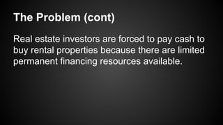 The Problem (cont)
Real estate investors are forced to pay cash to
buy rental properties because there are limited
permanent financing resources available.
 