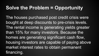 Solve the Problem = Opportunity
The houses purchased post credit crisis were
bought at deep discounts to pre-crisis levels.
The rental income is generating yields greater
than 15% for many investors. Because the
homes are generating significant cash flow,
housing investors are capable of paying above
market interest rates to obtain permanent
financing.
 