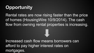 Opportunity
Rental rates are now rising faster than the price
of homes (HousingWire 10/9/2014). The cash
flow from owning rental properties is increasing.
Increased cash flow means borrowers can
afford to pay higher interest rates on
mortgages.
 
