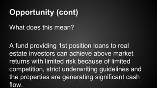 Opportunity (cont)
What does this mean?
A fund providing 1st position loans to real
estate investors can achieve above market
returns with limited risk because of limited
competition, strict underwriting guidelines and
the properties are generating significant cash
flow.
 