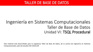 Ingeniería en Sistemas Computacionales
Taller de Base de Datos
Unidad VI: TSQL Procedural
Este material está desarrollado para la asignatura Taller de Base de Datos, de la carrera de Ingeniería en Sistemas
Computacionales, plan de estudios ISIC-2010-224
TALLER DE BASE DE DATOS
 