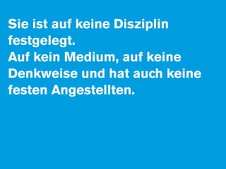 Sie ist auf keine Disziplin
festgelegt.
Auf kein Medium, auf keine
Denkweise und hat auch keine
festen Angestellten.
 