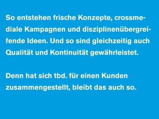 So entstehen frische Konzepte, crossme-
diale Kampagnen und disziplinenübergrei-
fende Ideen. Und so sind gleichzeitig auch
Qualität und Kontinuität gewährleistet.


Denn hat sich tbd. für einen Kunden
zusammengestellt, bleibt das auch so.
 