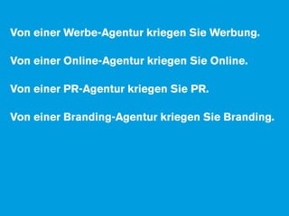 Von einer Werbe-Agentur kriegen Sie Werbung.

Von einer Online-Agentur kriegen Sie Online.

Von einer PR-Agentur kriegen Sie PR.

Von einer Branding-Agentur kriegen Sie Branding.

Von einer Consulting-Agentur kriegen Sie ...

... raten Sie was?
 