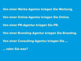 Von einer Werbe-Agentur kriegen Sie Werbung.

Von einer Online-Agentur kriegen Sie Online.

Von einer PR-Agentur kriegen Sie PR.

Von einer Branding-Agentur kriegen Sie Branding.

Von einer Consulting-Agentur kriegen Sie ...

... raten Sie was?
 