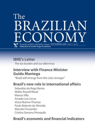 Economy, politics and policy issues • JUNE 2009 • vol. 1 • nº 5
Publication of Getulio Vargas Foundation and George Washington UniversityFGV
BRAZILIAN
ECONOMY
IBRE’s Letter
Exchange rate appreciation again on the agenda
Interview with the Central Bank governor,
Henrique Meirelles
“The crisis is serious, but will be overcome.”
Barry Eichengreen
Green shoots of US recovery need liquidity to grow
Murillo de Aragão
Government investment spending and the coming election
IBRE’s Business Cycle Dating Committee
New tool to track business cycles in Brazil
Brazil’s economic and financial indicators
The
 