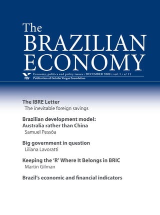 Economy, politics and policy issues • SEPTEMBER 2009 • vol. 1 • nº 8
Publication of Getulio Vargas FoundationFGV
BRAZILIAN
ECONOMY
IBRE’s Letter
The tax burden and our dilemmas
Interview with Finance Minister
Guido Mantega
“Brazil will emerge from the crisis stronger”
Brazil’s new role in international affairs
Sebastião do Rego Barros
Walter Russell Mead
Marcos Villa
Amado Luis Cervo
Victor Bulmer-Thomas
Paulo Roberto de Almeida
Marcelo Fernandes
Cristina Soreanu Pecequilo
Brazil’s economic and financial indicators
The
 